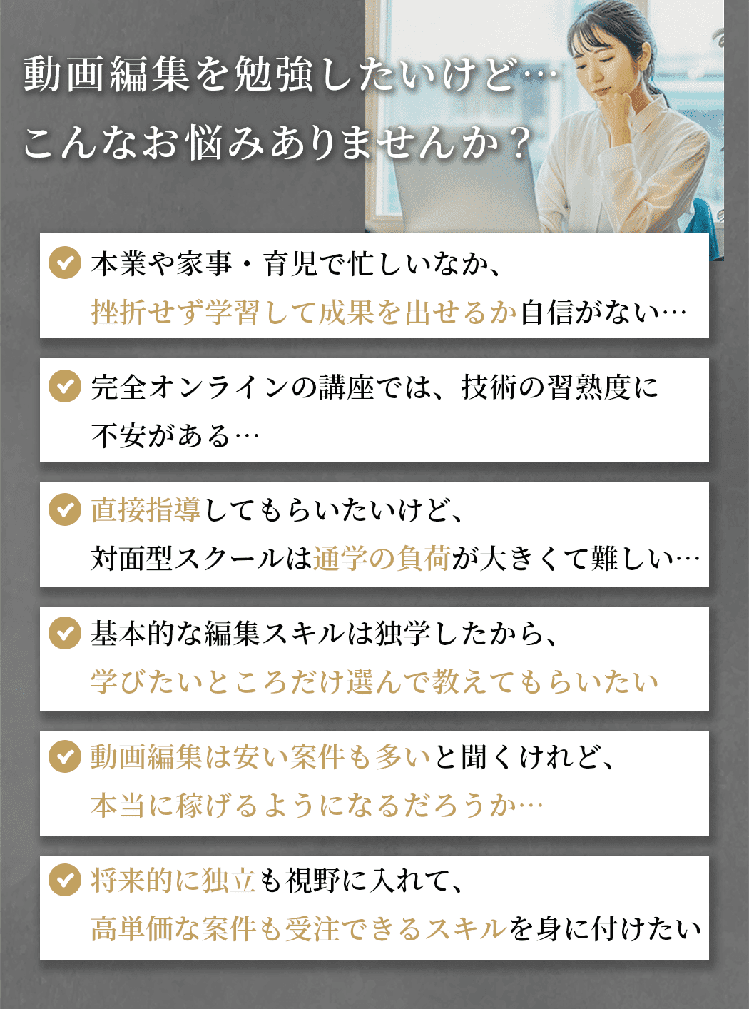 ・本業や家事・育児で忙しいなか、挫折せず学習して成果を出せるか自信がない…  ・完全オンラインの講座では、技術の習熟度に不安がある… ・直接指導してもらいたいけど、対面型スクールは通学の負荷が大きくて難しい… ・基本的な編集スキルは独学したから、学びたいところだけ選んで教えてもらいたい ・動画編集は安い案件も多いと聞くけれど、本当に稼げるようになるだろうか…・将来的に独立も視野に入れて、高単価な案件も受注できるスキルを身に付けたい