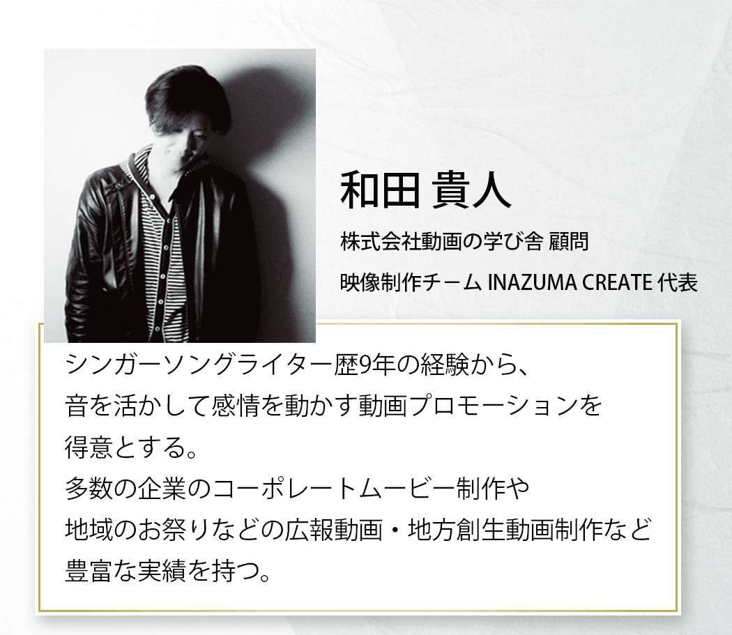 和田 貴人 株式会社動画の学び舎 顧問 映像制作チーム INAZUMA CREATE 代表 シンガ ーソングライター歴9年の経験から、音を活かして感情を動かす動画プロモーションを得意とする。多数の企業のコーポレートムービー制作や、地域のお祭りなどの広報動画・地方創生動画制作など豊富な実績を持つ。