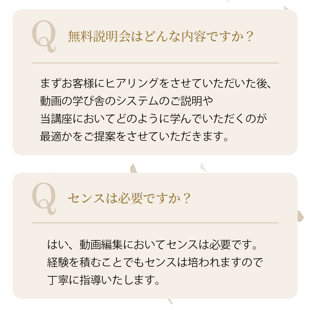 Q.無料説明会はどんな内容ですか？
            A.まずお客様にヒアリングをさせていただいた後、動画の学び舎のシステムのご説明や、当講座においてどのように学んでいただくのが最適かをご提案をさせていただきます。Q.センスは必要ですか？A.はい、動画編集においてセンスは必要です。経験を積むことでもセンスは培われますので丁寧に指導いたします。