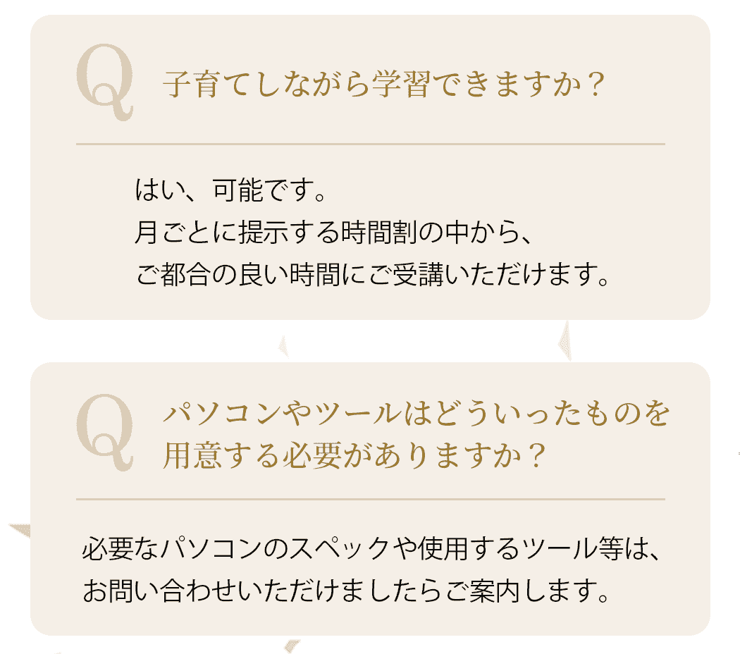 Q.子育てしながら学習できますか？A.はい、可能です。月ごとに提示する時間割の中から、ご都合の良い時間にご受講いただけます。Q.パソコンやツールはどういったものを用意する必要がありますか？A.必要なパソコンのスペックや使用するツール等は、お問い合わせいただけましたらご案内します。