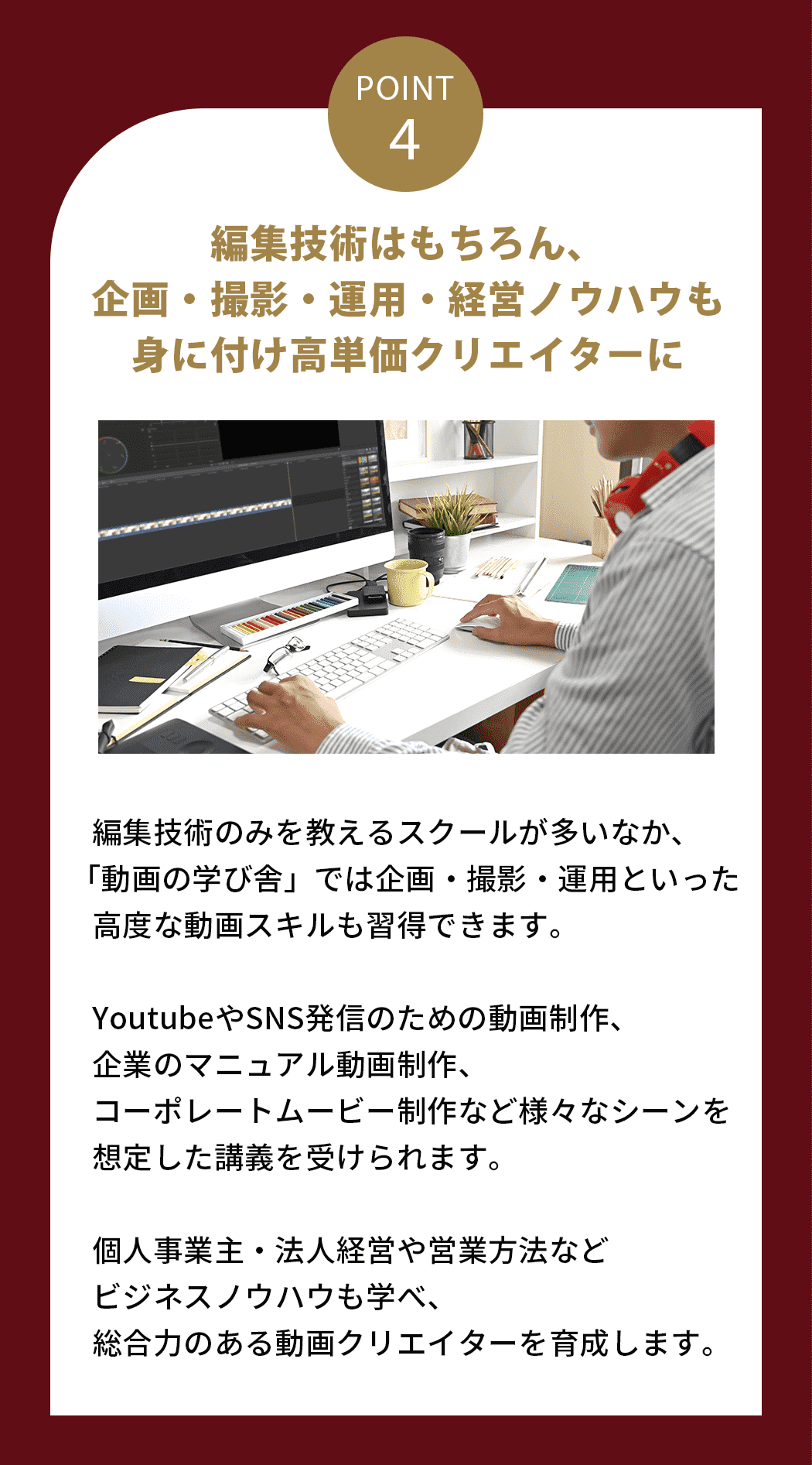 編集技術はもちろん、企画・撮影・運用・経営ノウハウも身に付け高単価クリエイターに 編集技術のみを教えるスクールが多いなか、「動画の学び舎」では企画・撮影・運用といった高度な動画スキルも習得できます。YoutubeやSNS発信のための動画制作、企業のマニュアル動画制作、コーポレートムービー制作など様々なシーンを想定した講義を受けられます。個人事業主・法人経営や営業方法などビジネスノウハウも学べ、総合力のある動画クリエイターを育成します。