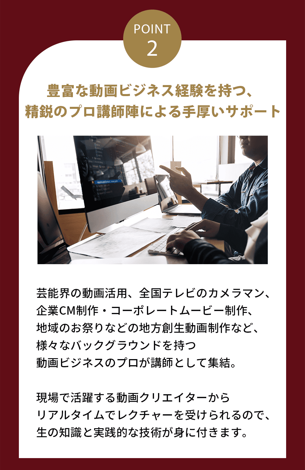 豊富な動画ビジネス経験を持つ、精鋭のプロ講師陣による手厚いサポート 芸能界の動画活用、全国テレビのカメラマン、企業CM制作・コーポレートムービー制作、地域のお祭りなどの地方創生動画制作など、様々なバックグラウンドを持つ動画ビジネスのプロが講師として集結。現場で活躍する動画クリエイターからリアルタイムでレクチャーを受けられるので、生の知識と実践的な技術が身に付きます。
