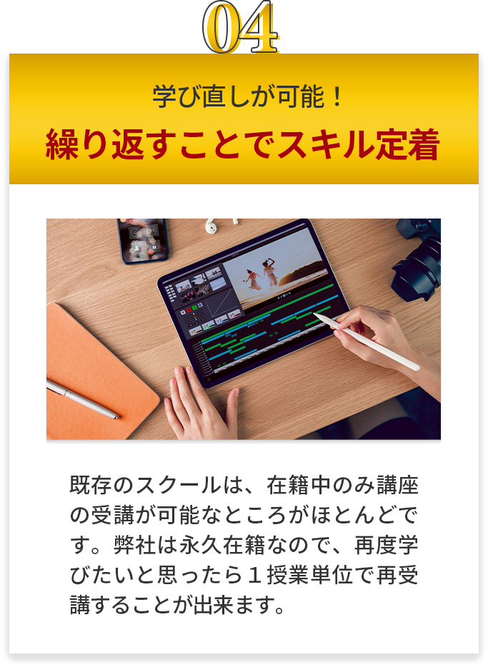 学び直しが可能！ 繰り返すことでスキル定着 既存のスクールは、在籍中のみ講座の受講が可能なところがほとんどです。当スクールは永久在籍なので、再度学びたいと思ったら１授業単位で再受講することが出来ます。