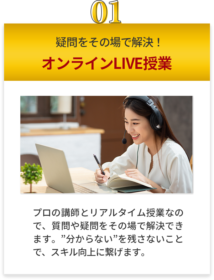 疑問をその場で解決 オンラインLIVE授業 プロの講師とリアルタイム授業なので、質問や疑問をその場で解決できます。”分からない”を残さないことで、スキル向上に繋げます。