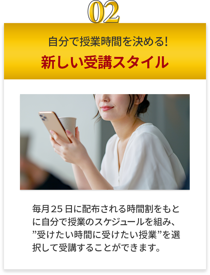 自分で授業時間を決める 新しい受講スタイル 毎月２５日に配布される時間割をもとに自分で授業のスケジュールを組み、”受けたい時間に受けたい授業”を選択して受講することが出来ます。