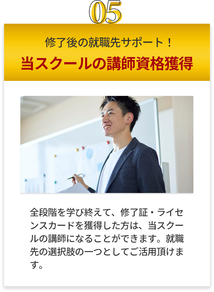 終了後の就職先サポート！当スクールの講師資格獲得 全段階を学び終えて、修了証・ライセンスカードを取得した方は、当スクールの講師になることが出来ます。就職先の選択肢の一つとしてご活用いただけます。